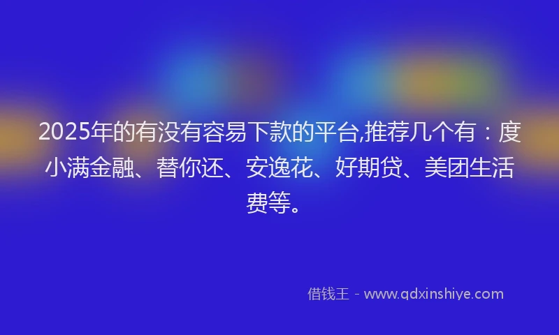 2025年的有没有容易下款的平台,推荐几个有：度小满金融、替你还、安逸花、好期贷、美团生活费等。