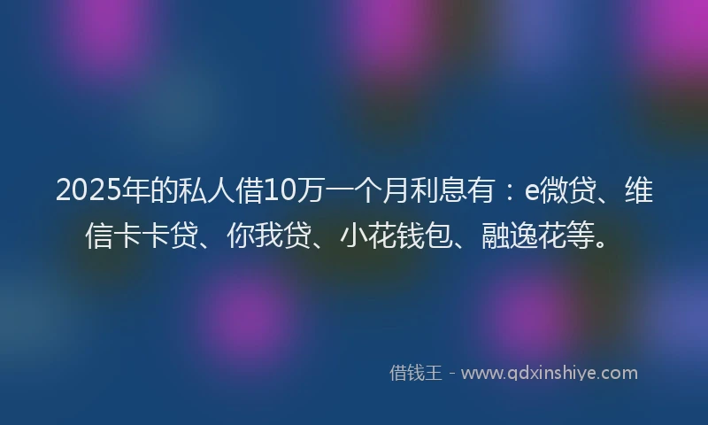 2025年的私人借10万一个月利息有：e微贷、维信卡卡贷、你我贷、小花钱包、融逸花等。