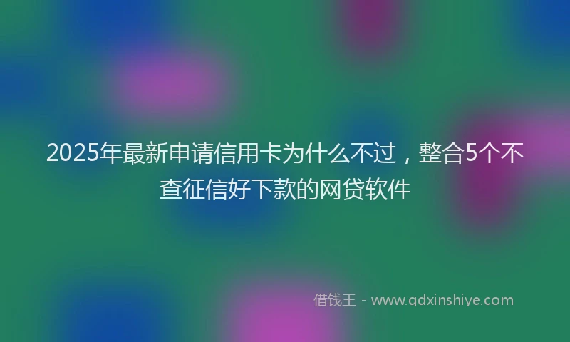 2025年最新申请信用卡为什么不过，整合5个不查征信好下款的网贷软件