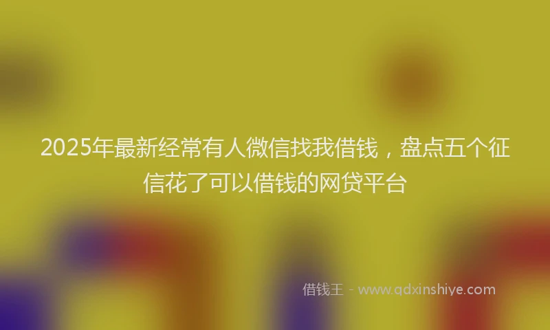 2025年最新经常有人微信找我借钱，盘点五个征信花了可以借钱的网贷平台