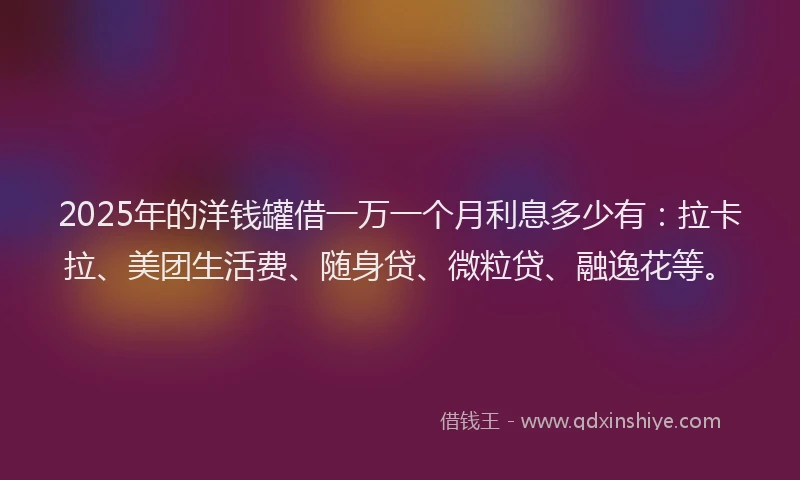2025年的洋钱罐借一万一个月利息多少有：拉卡拉、美团生活费、随身贷、微粒贷、融逸花等。