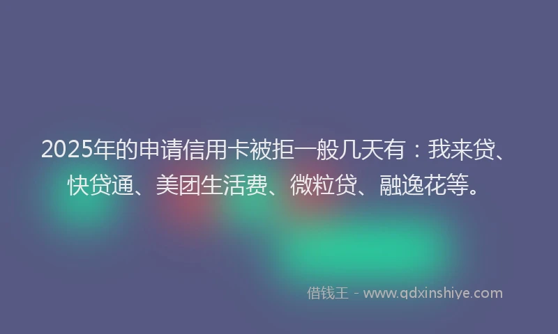 2025年的申请信用卡被拒一般几天有：我来贷、快贷通、美团生活费、微粒贷、融逸花等。