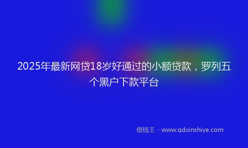 2025年最新网贷18岁好通过的小额贷款，罗列五个黑户下款平台