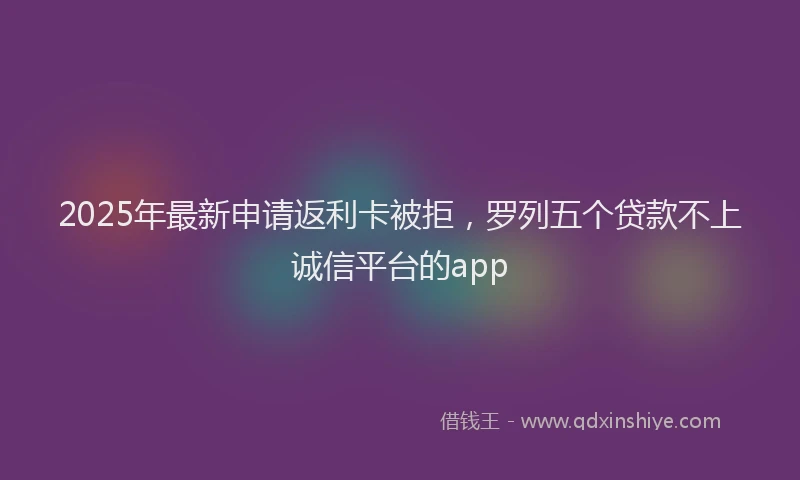 2025年最新申请返利卡被拒，罗列五个贷款不上诚信平台的app