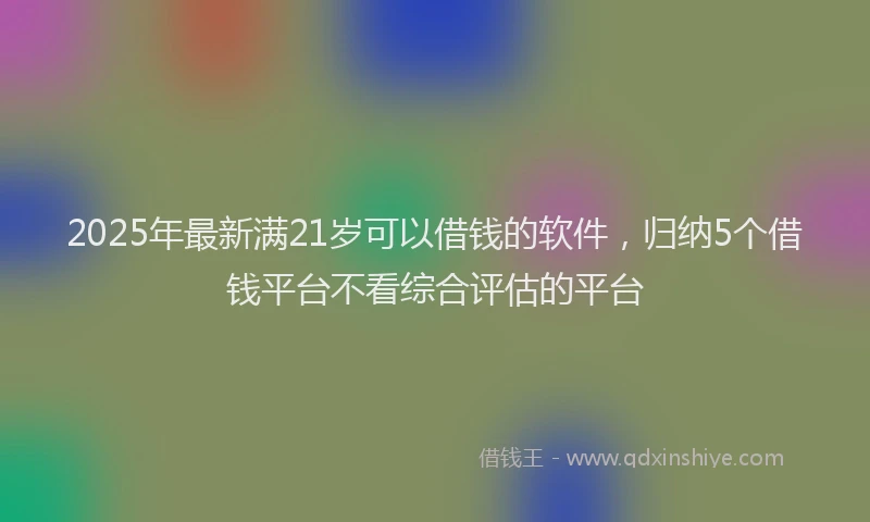 2025年最新满21岁可以借钱的软件，归纳5个借钱平台不看综合评估的平台
