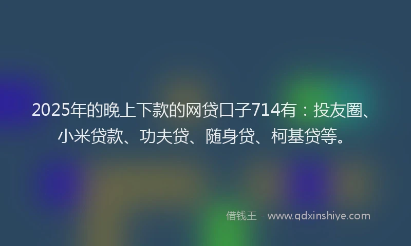 2025年的晚上下款的网贷口子714有：投友圈、小米贷款、功夫贷、随身贷、柯基贷等。