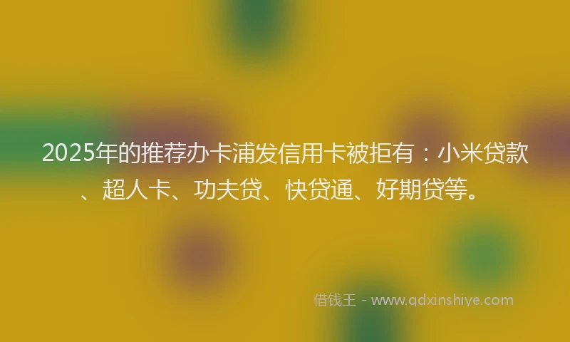 2025年的推荐办卡浦发信用卡被拒有：小米贷款、超人卡、功夫贷、快贷通、好期贷等。
