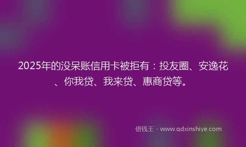 2025年的没呆账信用卡被拒有：投友圈、安逸花、你我贷、我来贷、惠商贷等。