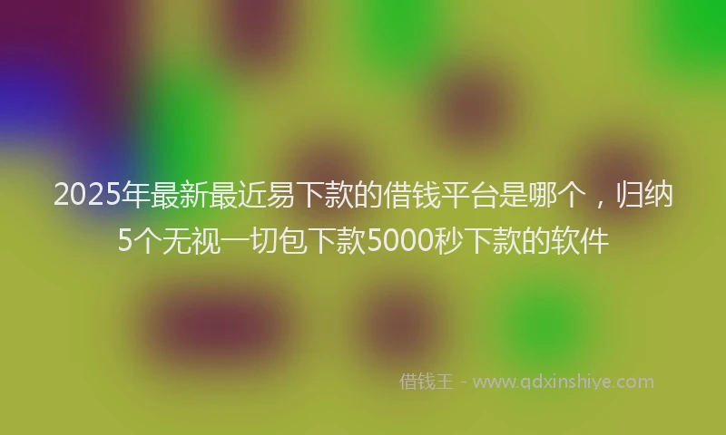 2025年最新最近易下款的借钱平台是哪个，归纳5个无视一切包下款5000秒下款的软件