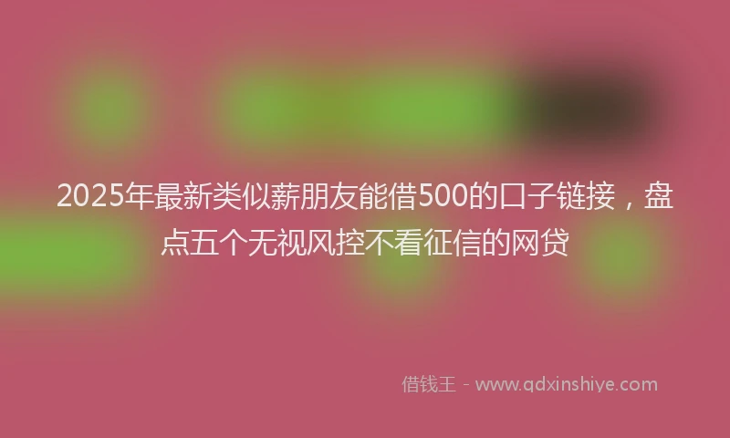 2025年最新类似薪朋友能借500的口子链接，盘点五个无视风控不看征信的网贷