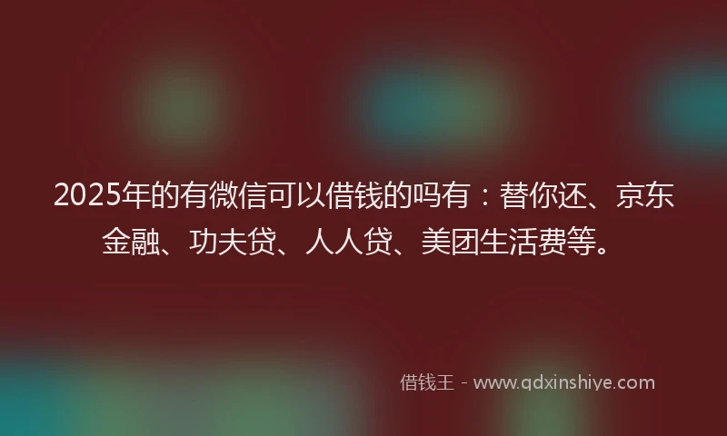 2025年的有微信可以借钱的吗有：替你还、京东金融、功夫贷、人人贷、美团生活费等。