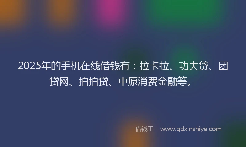 2025年的手机在线借钱有：拉卡拉、功夫贷、团贷网、拍拍贷、中原消费金融等。