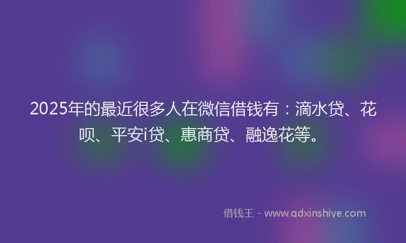 2025年的最近很多人在微信借钱有：滴水贷、花呗、平安i贷、惠商贷、融逸花等。