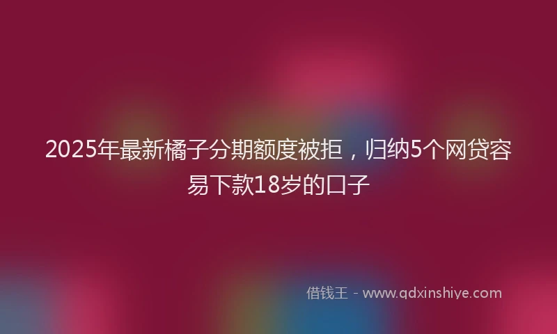 2025年最新橘子分期额度被拒，归纳5个网贷容易下款18岁的口子