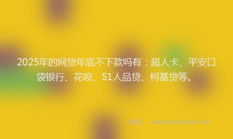 2025年的网贷年底不下款吗有：超人卡、平安口袋银行、花呗、51人品贷、柯基贷等。