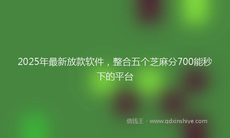 2025年最新放款软件，整合五个芝麻分700能秒下的平台
