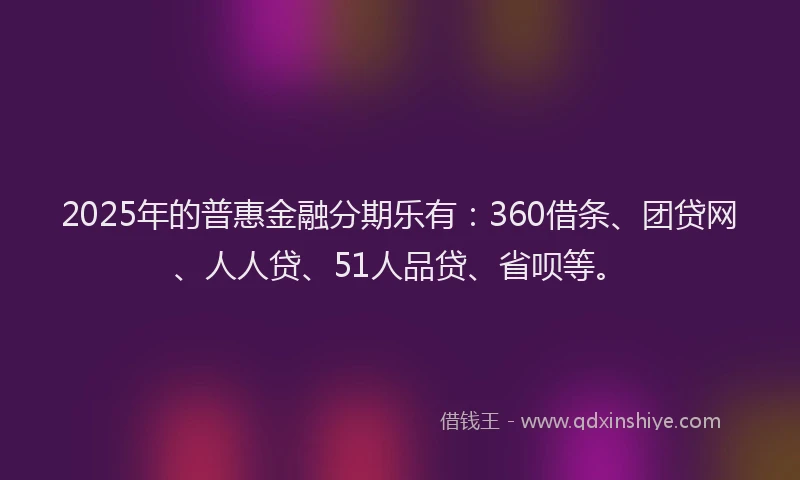 2025年的普惠金融分期乐有：360借条、团贷网、人人贷、51人品贷、省呗等。