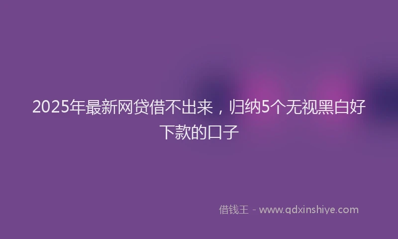 2025年最新网贷借不出来，归纳5个无视黑白好下款的口子
