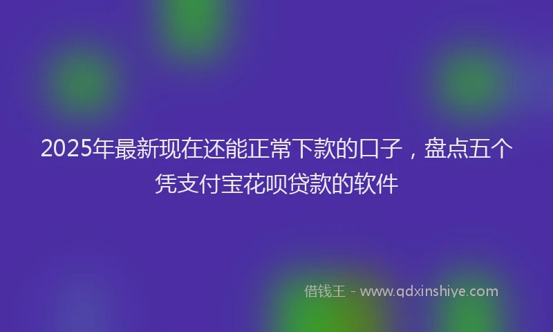 2025年最新现在还能正常下款的口子，盘点五个凭支付宝花呗贷款的软件