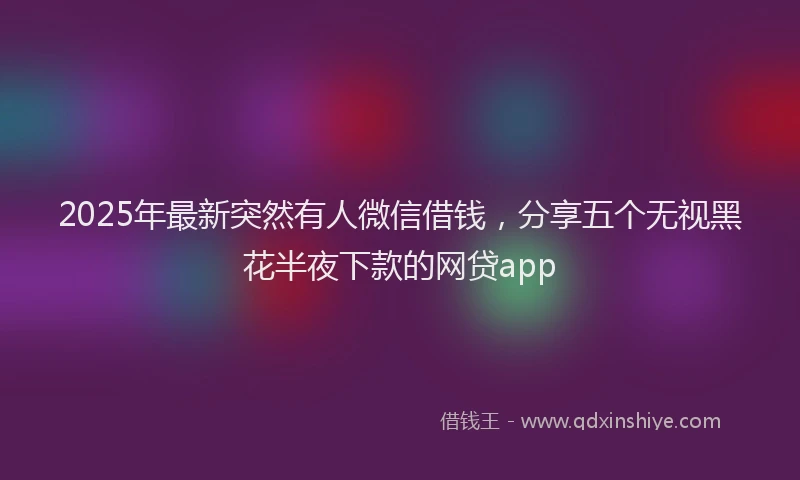 2025年最新突然有人微信借钱，分享五个无视黑花半夜下款的网贷app