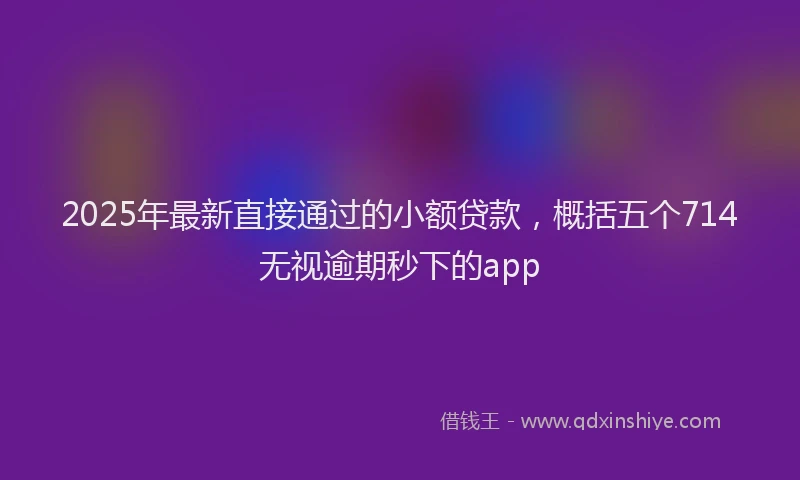 2025年最新直接通过的小额贷款，概括五个714无视逾期秒下的app