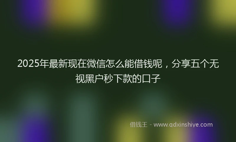 2025年最新现在微信怎么能借钱呢，分享五个无视黑户秒下款的口子