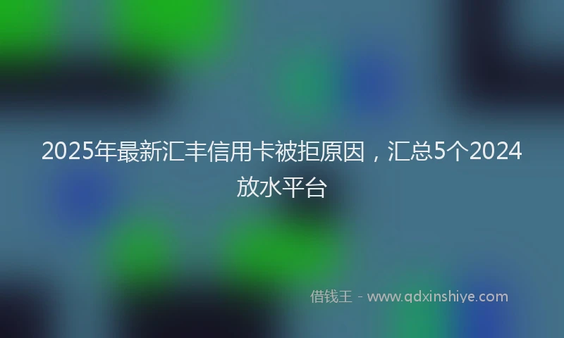 2025年最新汇丰信用卡被拒原因，汇总5个2024放水平台