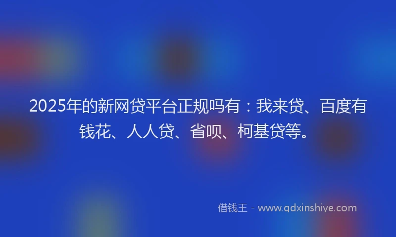 2025年的新网贷平台正规吗有：我来贷、百度有钱花、人人贷、省呗、柯基贷等。