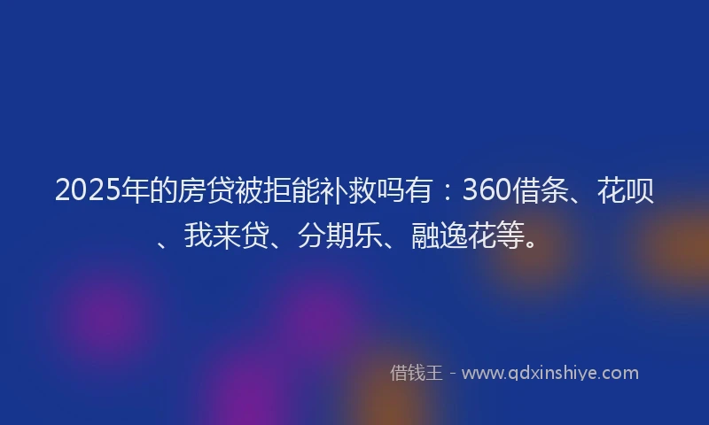 2025年的房贷被拒能补救吗有：360借条、花呗、我来贷、分期乐、融逸花等。