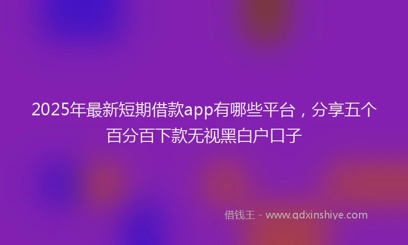 2025年最新短期借款app有哪些平台，分享五个百分百下款无视黑白户口子