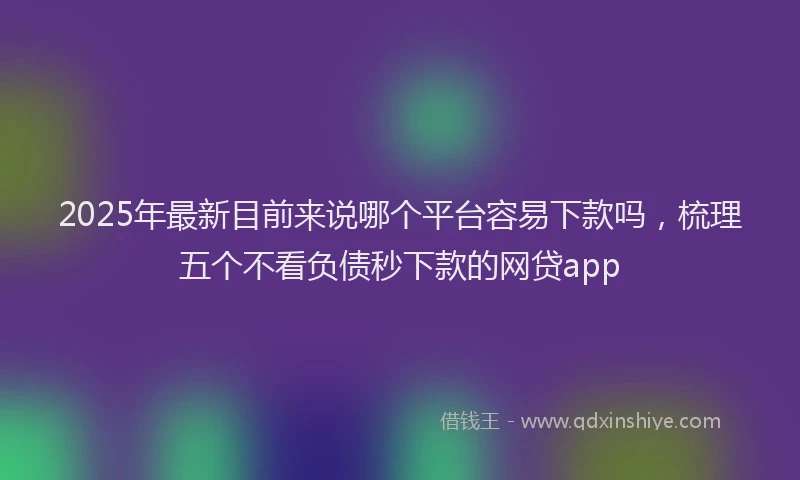 2025年最新目前来说哪个平台容易下款吗，梳理五个不看负债秒下款的网贷app
