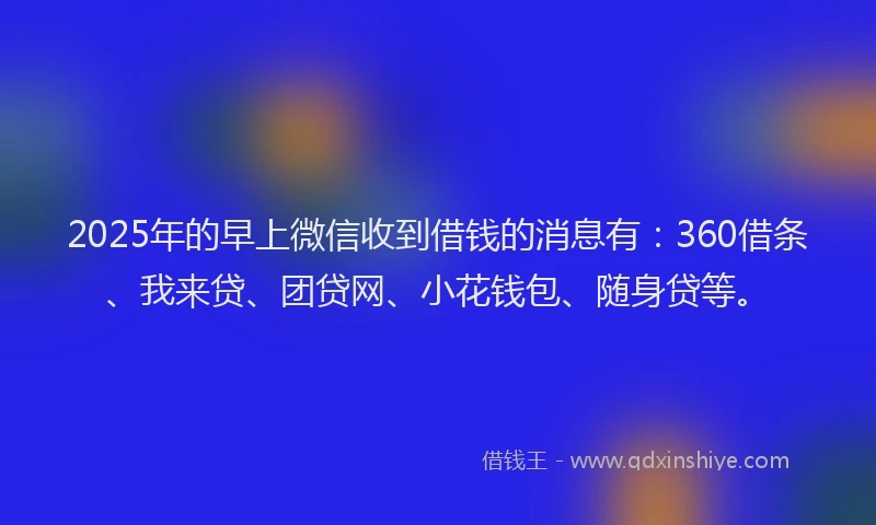 2025年的早上微信收到借钱的消息有：360借条、我来贷、团贷网、小花钱包、随身贷等。