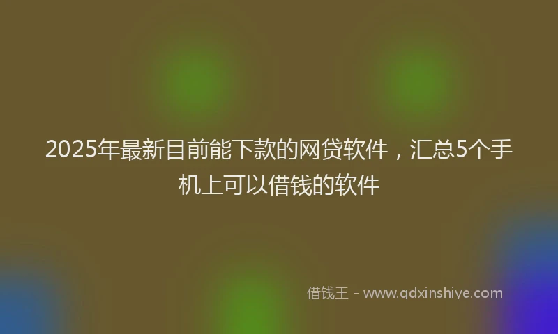 2025年最新目前能下款的网贷软件，汇总5个手机上可以借钱的软件