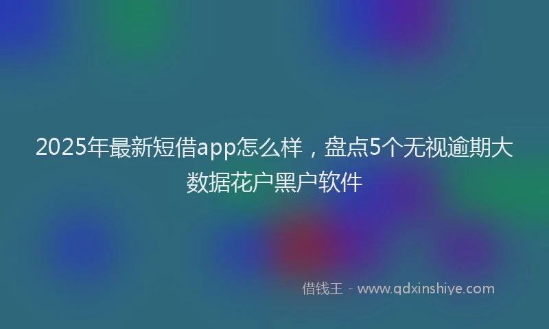 2025年最新短借app怎么样，盘点5个无视逾期大数据花户黑户软件