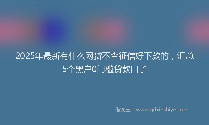 2025年最新有什么网贷不查征信好下款的,汇总5个黑户0门槛贷款口子