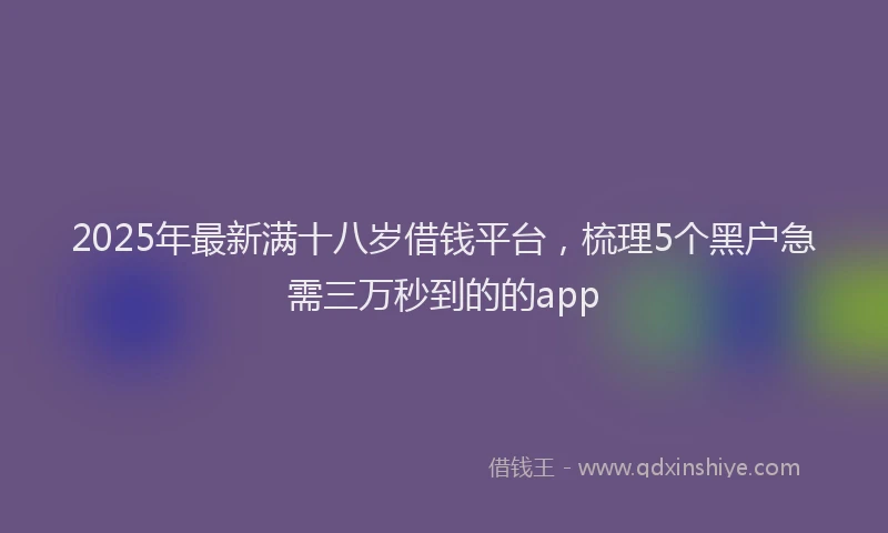 2025年最新满十八岁借钱平台，梳理5个黑户急需三万秒到的的app