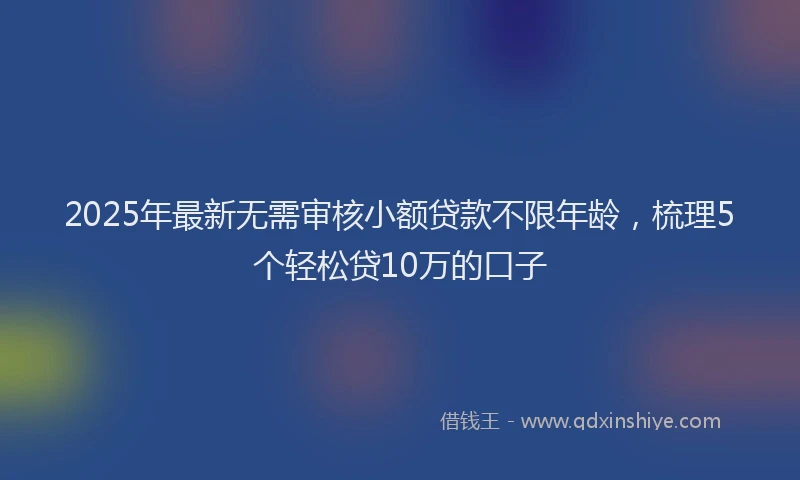 2025年最新无需审核小额贷款不限年龄，梳理5个轻松贷10万的口子
