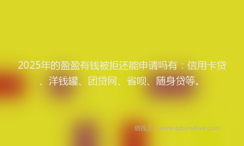 2025年的盈盈有钱被拒还能申请吗有：信用卡贷、洋钱罐、团贷网、省呗、随身贷等。
