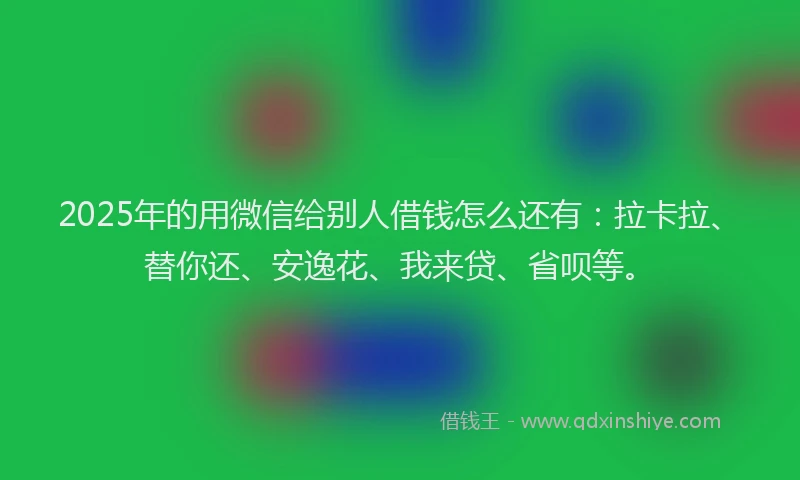 2025年的用微信给别人借钱怎么还有：拉卡拉、替你还、安逸花、我来贷、省呗等。