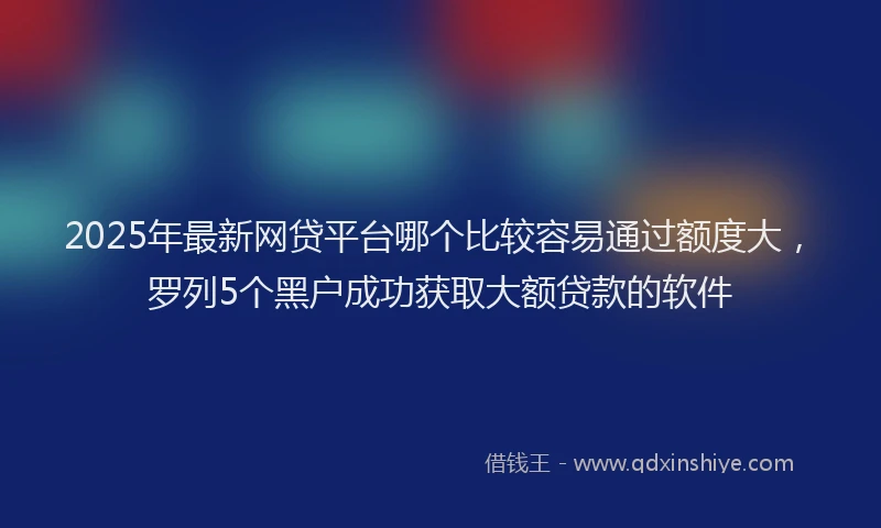2025年最新网贷平台哪个比较容易通过额度大，罗列5个黑户成功获取大额贷款的软件