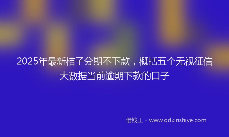 2025年最新桔子分期不下款,概括五个无视征信大数据当前逾期下款的口子