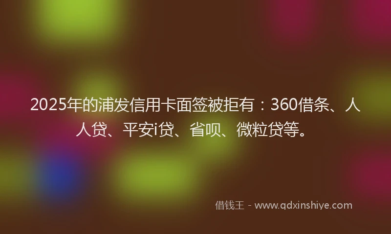 2025年的浦发信用卡面签被拒有：360借条、人人贷、平安i贷、省呗、微粒贷等。