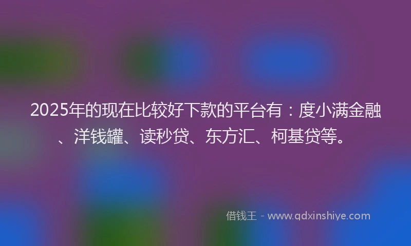 2025年的现在比较好下款的平台有：度小满金融、洋钱罐、读秒贷、东方汇、柯基贷等。