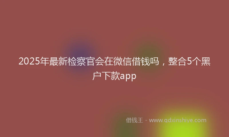 2025年最新检察官会在微信借钱吗，整合5个黑户下款app