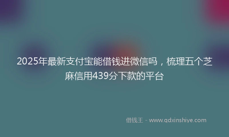 2025年最新支付宝能借钱进微信吗，梳理五个芝麻信用439分下款的平台