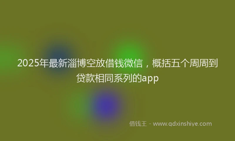 2025年最新淄博空放借钱微信，概括五个周周到贷款相同系列的app