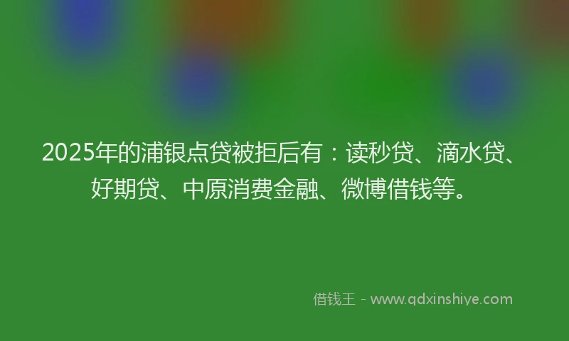 2025年的浦银点贷被拒后有：读秒贷、滴水贷、好期贷、中原消费金融、微博借钱等。