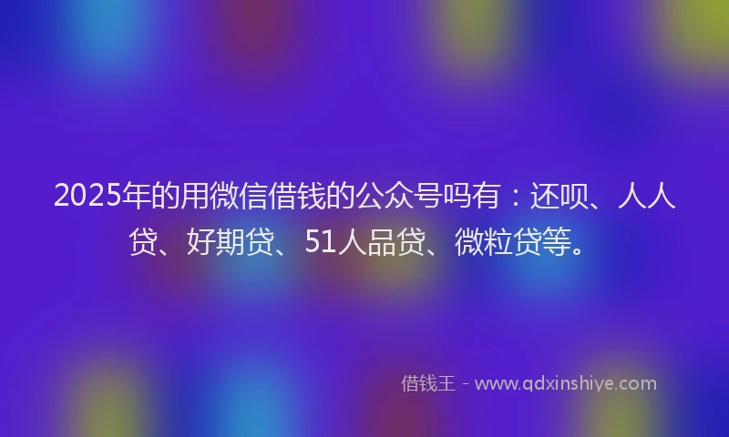 2025年的用微信借钱的公众号吗有：还呗、人人贷、好期贷、51人品贷、微粒贷等。