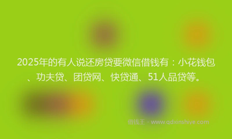 2025年的有人说还房贷要微信借钱有：小花钱包、功夫贷、团贷网、快贷通、51人品贷等。