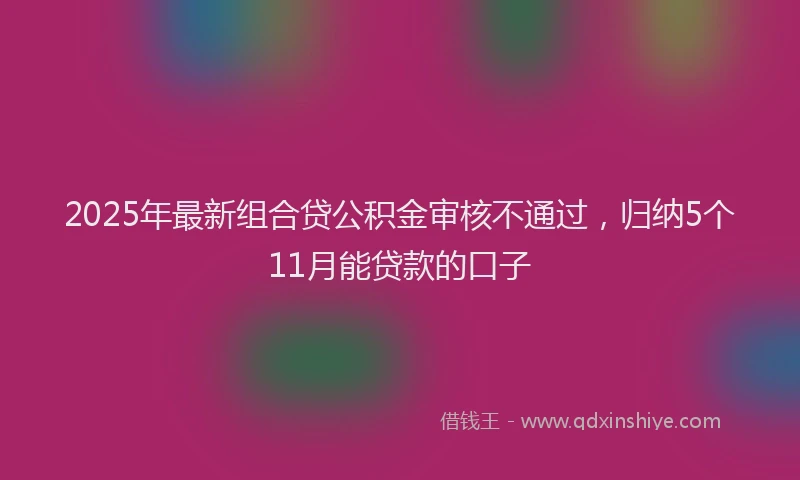 2025年最新组合贷公积金审核不通过，归纳5个11月能贷款的口子